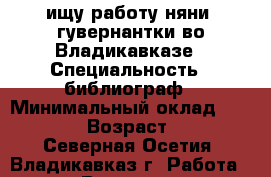 ищу работу няни, гувернантки во Владикавказе › Специальность ­ библиограф › Минимальный оклад ­ 15 000 › Возраст ­ 54 - Северная Осетия, Владикавказ г. Работа » Резюме   